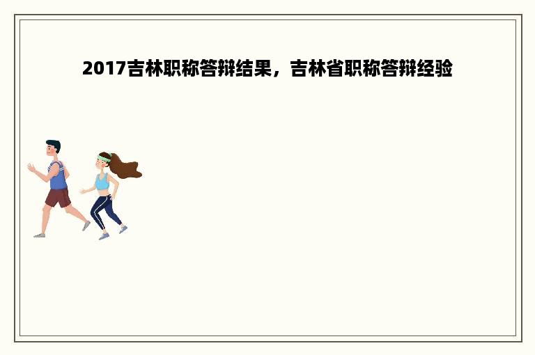 2017吉林职称答辩结果，吉林省职称答辩经验