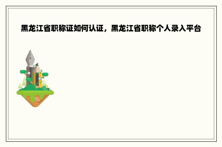 黑龙江省职称证如何认证，黑龙江省职称个人录入平台