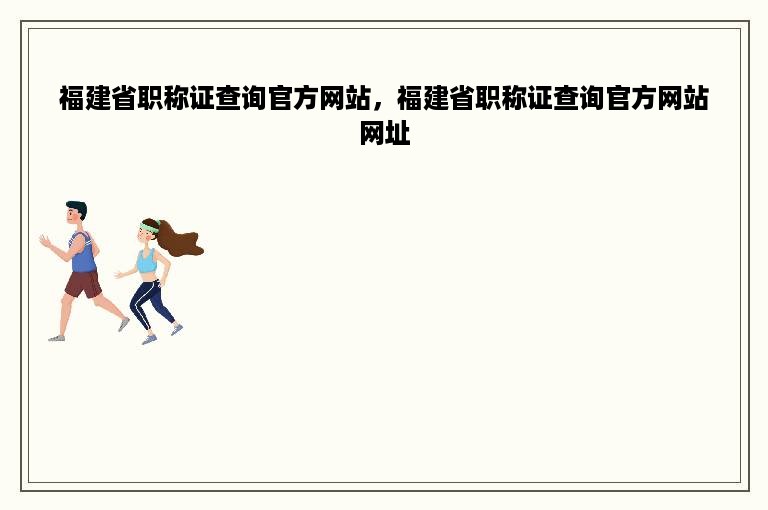 福建省职称证查询官方网站，福建省职称证查询官方网站网址