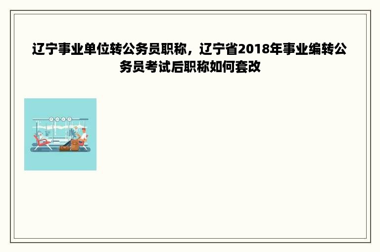 辽宁事业单位转公务员职称，辽宁省2018年事业编转公务员考试后职称如何套改