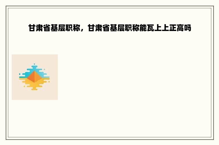 甘肃省基层职称，甘肃省基层职称能瓦上上正高吗