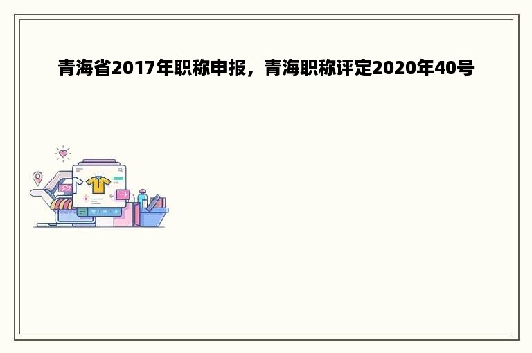 青海省2017年职称申报，青海职称评定2020年40号