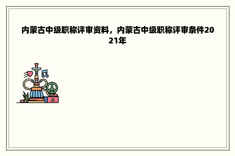 内蒙古中级职称评审资料，内蒙古中级职称评审条件2021年