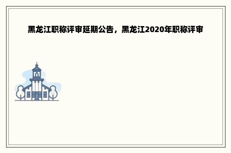 黑龙江职称评审延期公告，黑龙江2020年职称评审