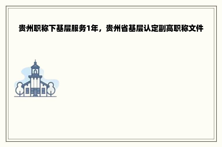 贵州职称下基层服务1年，贵州省基层认定副高职称文件