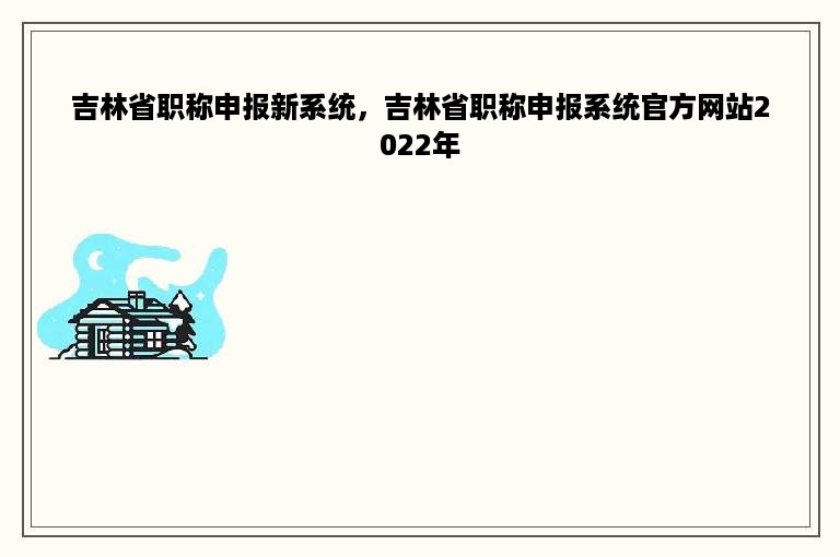 吉林省职称申报新系统，吉林省职称申报系统官方网站2022年