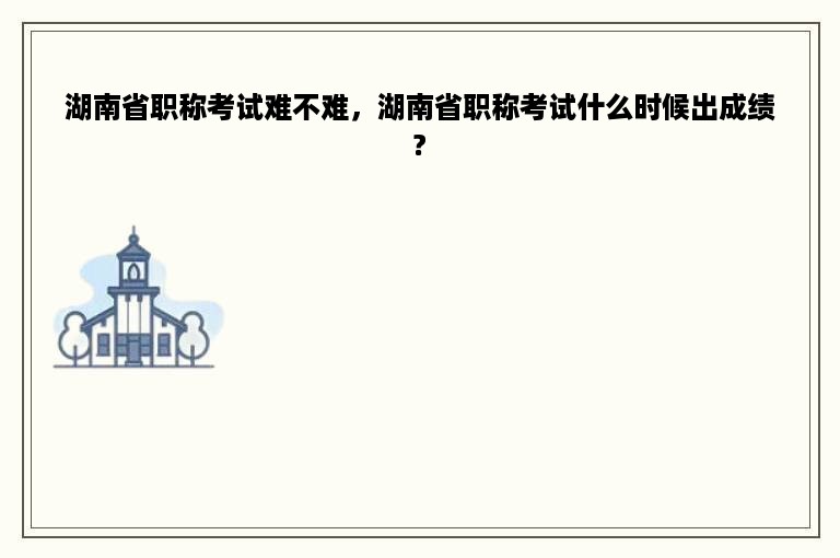 湖南省职称考试难不难，湖南省职称考试什么时候出成绩?