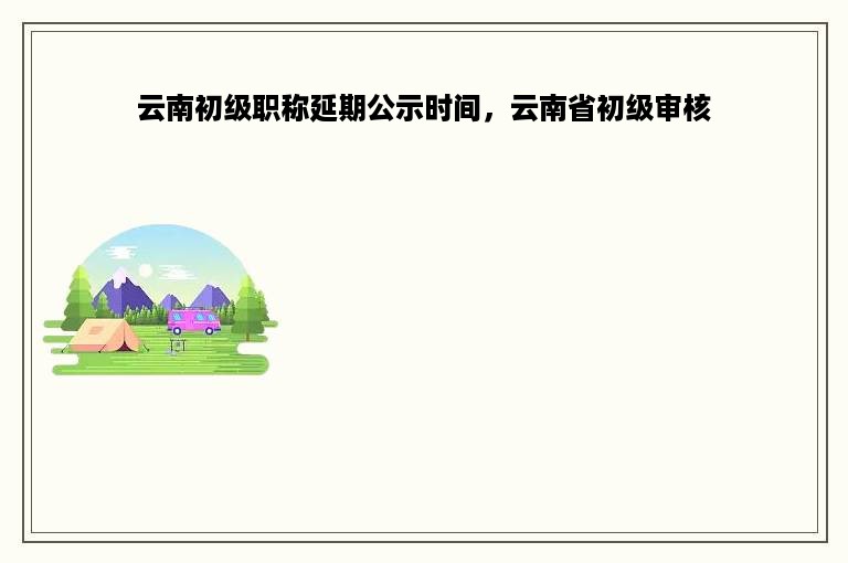 云南初级职称延期公示时间，云南省初级审核