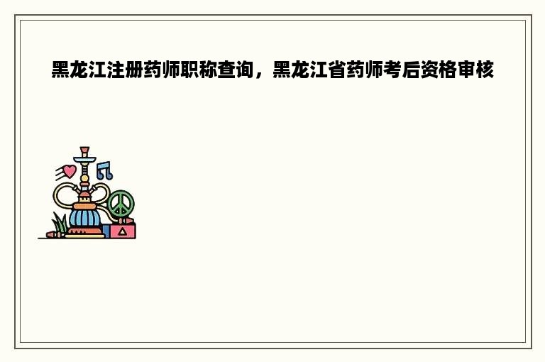 黑龙江注册药师职称查询，黑龙江省药师考后资格审核