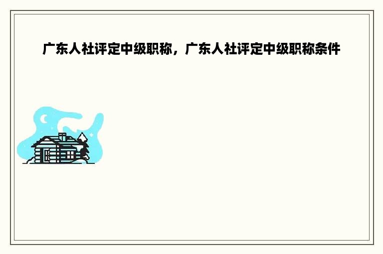 广东人社评定中级职称，广东人社评定中级职称条件