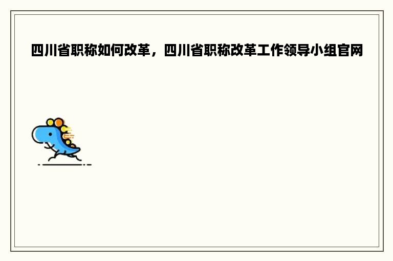 四川省职称如何改革，四川省职称改革工作领导小组官网