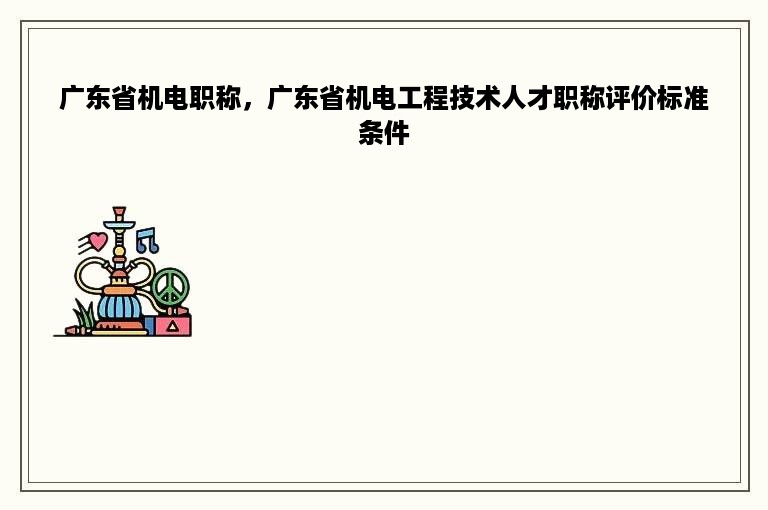 广东省机电职称，广东省机电工程技术人才职称评价标准条件