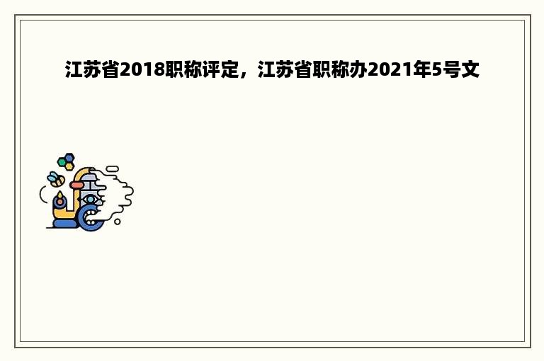 江苏省2018职称评定，江苏省职称办2021年5号文