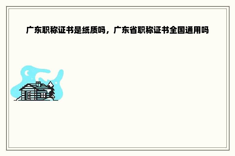 广东职称证书是纸质吗，广东省职称证书全国通用吗