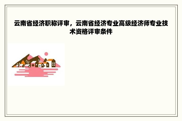 云南省经济职称评审，云南省经济专业高级经济师专业技术资格评审条件