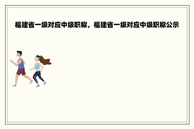 福建省一级对应中级职称，福建省一级对应中级职称公示