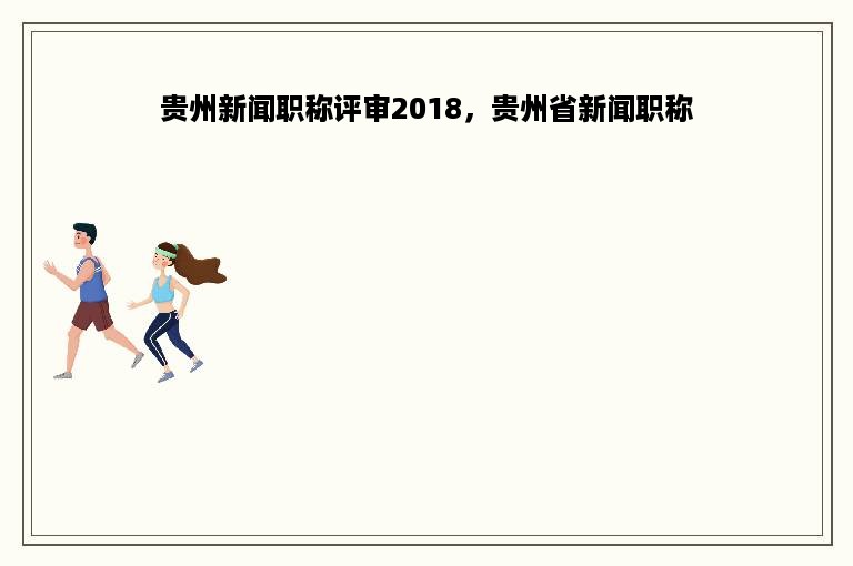 贵州新闻职称评审2018，贵州省新闻职称