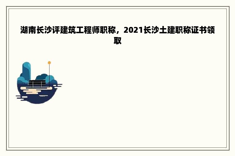 湖南长沙评建筑工程师职称，2021长沙土建职称证书领取