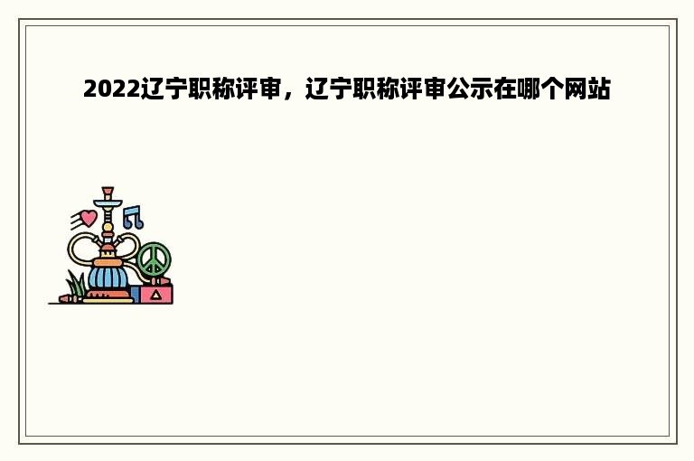 2022辽宁职称评审，辽宁职称评审公示在哪个网站