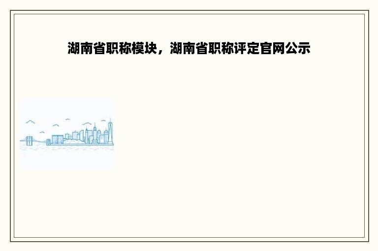 湖南省职称模块，湖南省职称评定官网公示