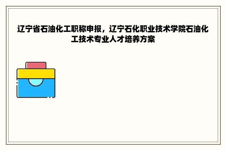 辽宁省石油化工职称申报，辽宁石化职业技术学院石油化工技术专业人才培养方案