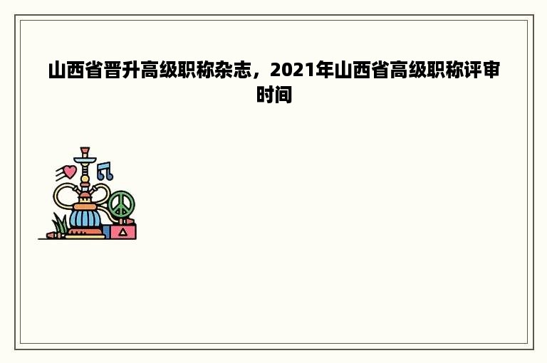 山西省晋升高级职称杂志，2021年山西省高级职称评审时间