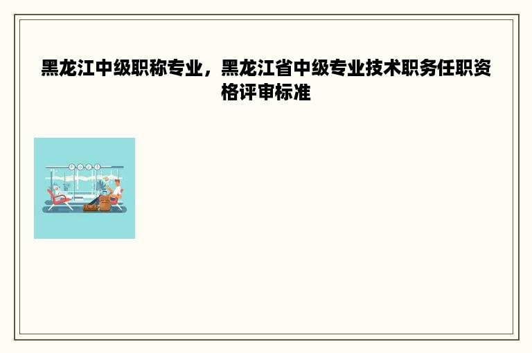 黑龙江中级职称专业，黑龙江省中级专业技术职务任职资格评审标准