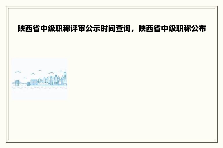 陕西省中级职称评审公示时间查询，陕西省中级职称公布