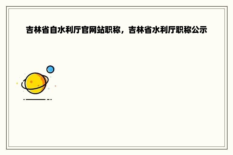 吉林省自水利厅官网站职称，吉林省水利厅职称公示