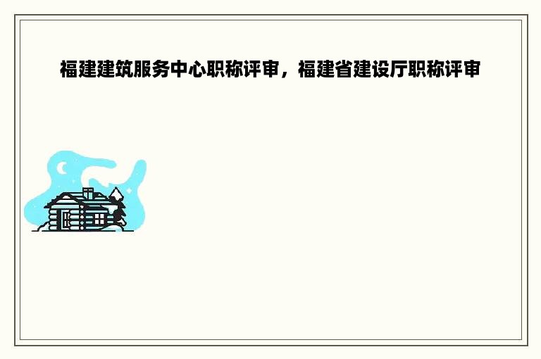 福建建筑服务中心职称评审，福建省建设厅职称评审