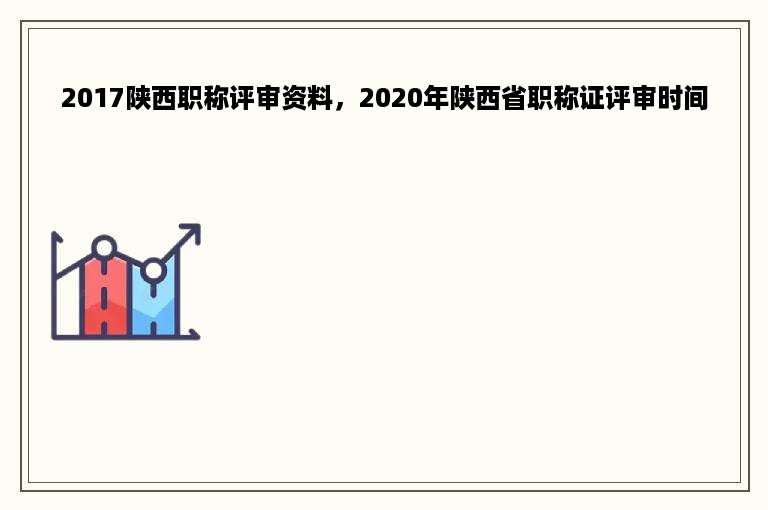 2017陕西职称评审资料，2020年陕西省职称证评审时间