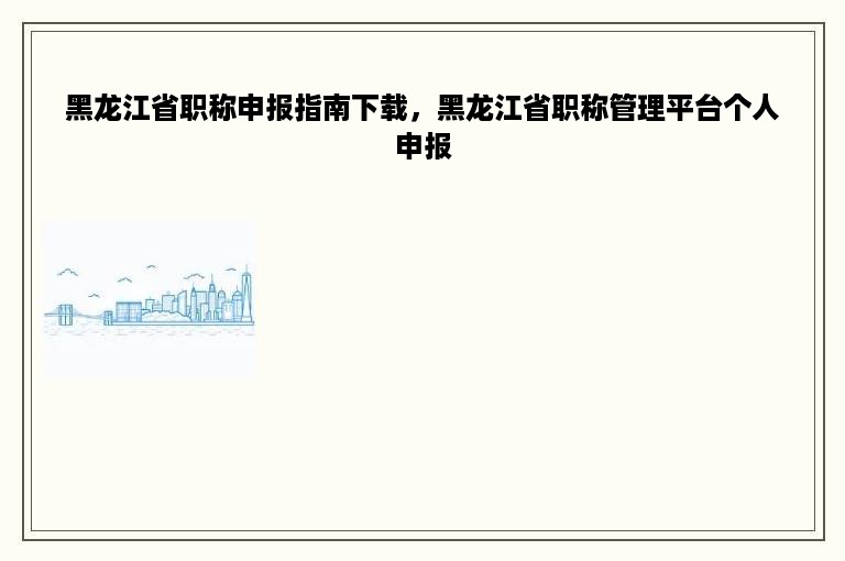 黑龙江省职称申报指南下载，黑龙江省职称管理平台个人申报