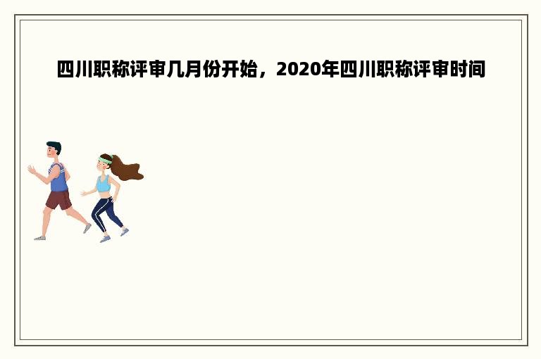 四川职称评审几月份开始，2020年四川职称评审时间