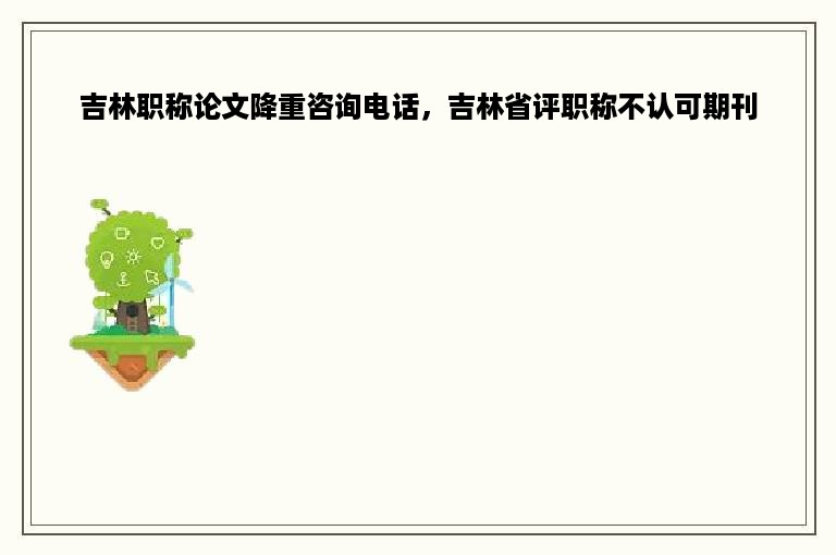 吉林职称论文降重咨询电话，吉林省评职称不认可期刊