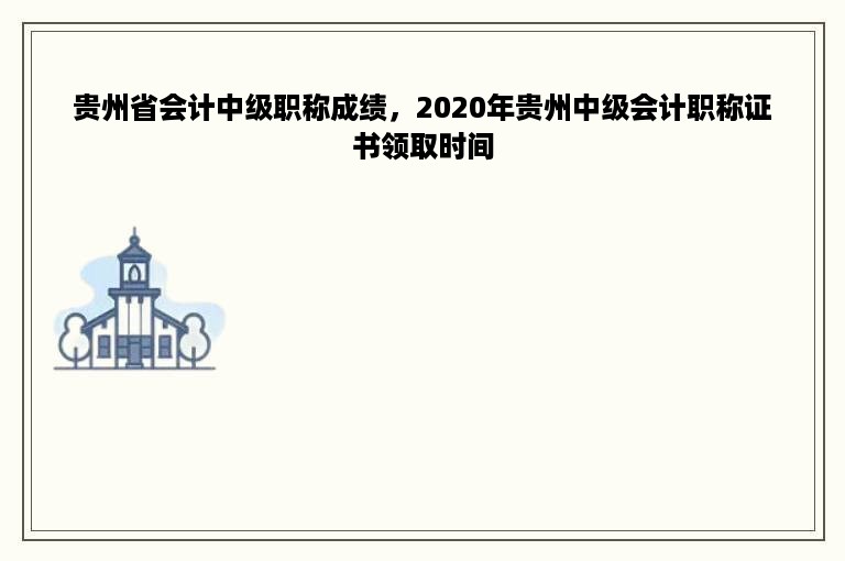 贵州省会计中级职称成绩，2020年贵州中级会计职称证书领取时间