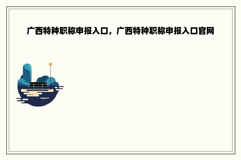 广西特种职称申报入口，广西特种职称申报入口官网