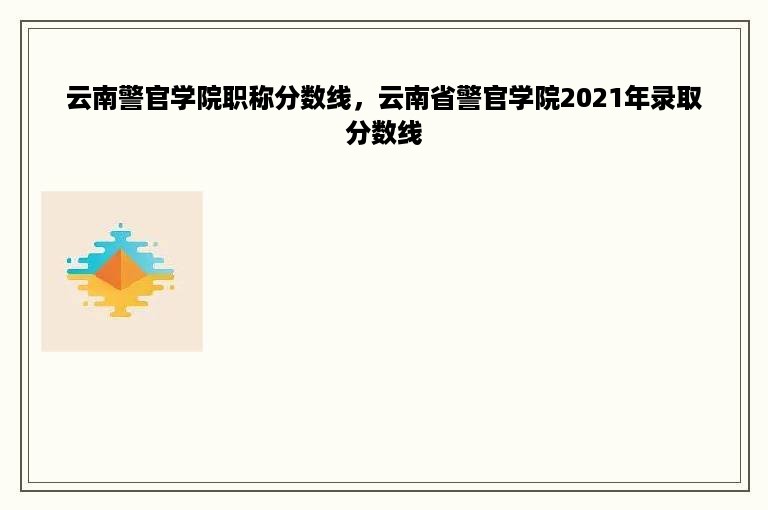 云南警官学院职称分数线，云南省警官学院2021年录取分数线