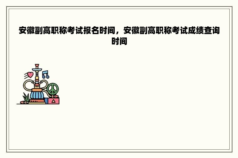 安徽副高职称考试报名时间，安徽副高职称考试成绩查询时间