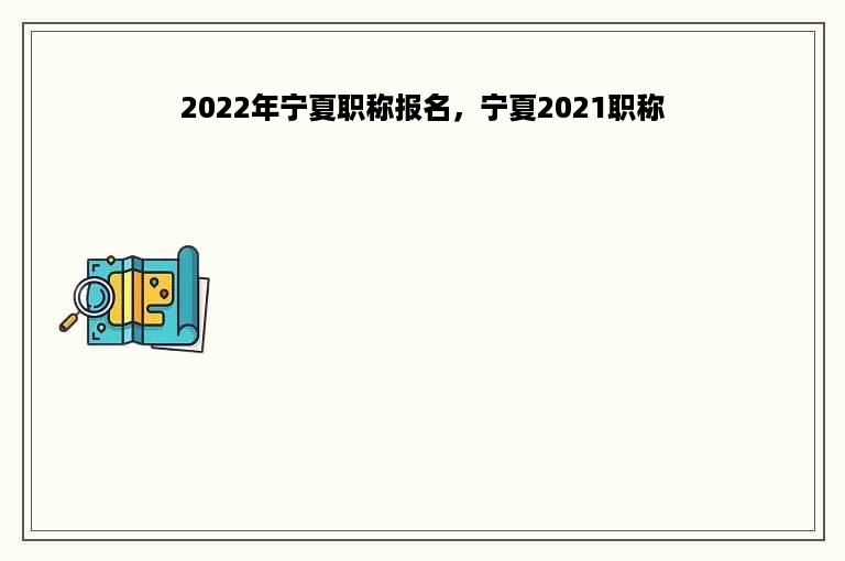 2022年宁夏职称报名，宁夏2021职称