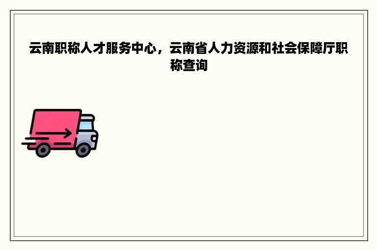 云南职称人才服务中心，云南省人力资源和社会保障厅职称查询