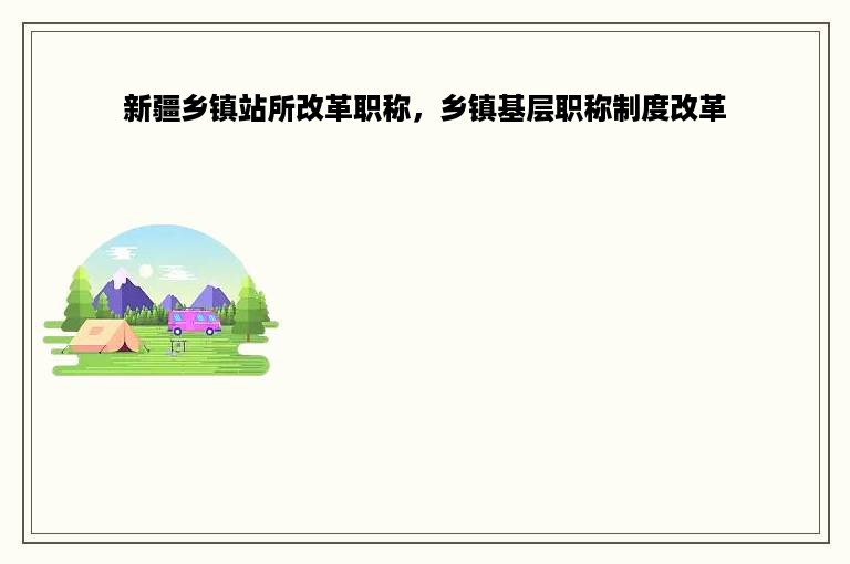 新疆乡镇站所改革职称，乡镇基层职称制度改革