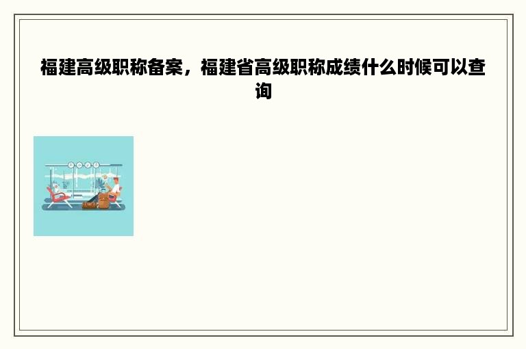 福建高级职称备案，福建省高级职称成绩什么时候可以查询