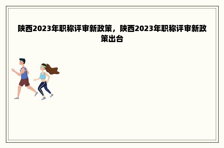 陕西2023年职称评审新政策，陕西2023年职称评审新政策出台