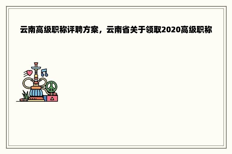 云南高级职称评聘方案，云南省关于领取2020高级职称