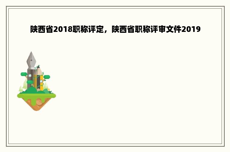 陕西省2018职称评定，陕西省职称评审文件2019