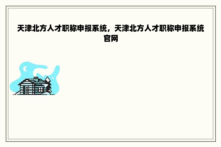 天津北方人才职称申报系统，天津北方人才职称申报系统官网