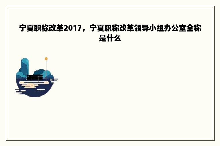 宁夏职称改革2017，宁夏职称改革领导小组办公室全称是什么