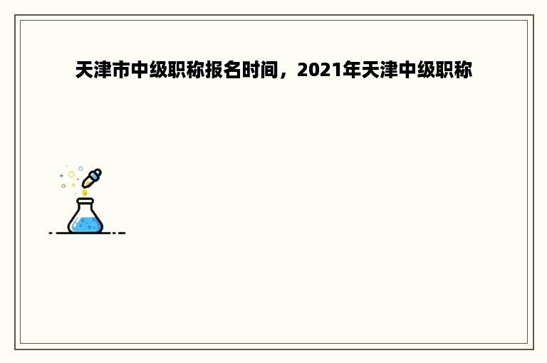 天津市中级职称报名时间，2021年天津中级职称