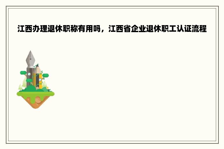 江西办理退休职称有用吗，江西省企业退休职工认证流程