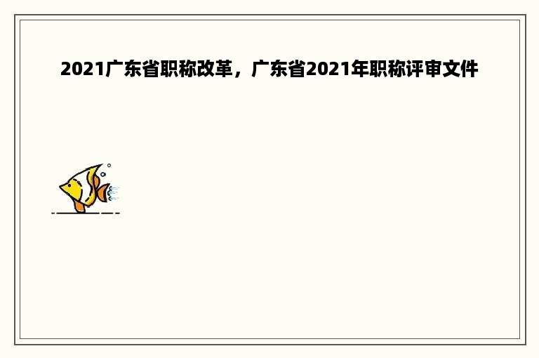 2021广东省职称改革，广东省2021年职称评审文件